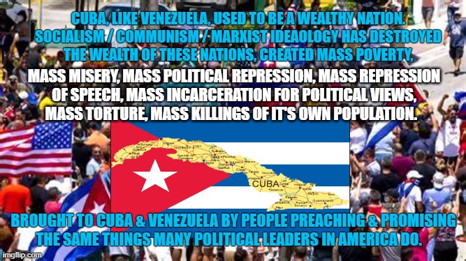 Fruits of Marxism |  CUBA, LIKE VENEZUELA, USED TO BE A WEALTHY NATION.


SOCIALISM / COMMUNISM / MARXIST IDEAOLOGY HAS DESTROYED
THE WEALTH OF THESE NATIONS, CREATED MASS POVERTY, MASS MISERY, MASS POLITICAL REPRESSION, MASS REPRESSION
OF SPEECH, MASS INCARCERATION FOR POLITICAL VIEWS,
MASS TORTURE, MASS KILLINGS OF IT'S OWN POPULATION. BROUGHT TO CUBA & VENEZUELA BY PEOPLE PREACHING & PROMISING
THE SAME THINGS MANY POLITICAL LEADERS IN AMERICA DO. | image tagged in cuba,marxism,left wing,liberty,torture,socialism | made w/ Imgflip meme maker
