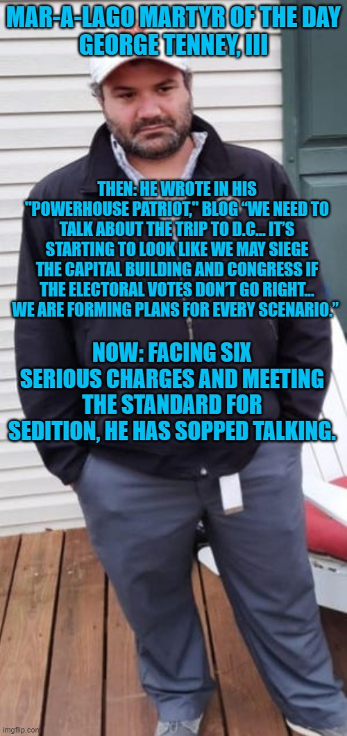 Talk is cheap.  His actions plus talk may cost him a lot. | MAR-A-LAGO MARTYR OF THE DAY
GEORGE TENNEY, III; THEN: HE WROTE IN HIS "POWERHOUSE PATRIOT," BLOG “WE NEED TO TALK ABOUT THE TRIP TO D.C… IT’S STARTING TO LOOK LIKE WE MAY SIEGE THE CAPITAL BUILDING AND CONGRESS IF THE ELECTORAL VOTES DON’T GO RIGHT... WE ARE FORMING PLANS FOR EVERY SCENARIO.”; NOW: FACING SIX SERIOUS CHARGES AND MEETING THE STANDARD FOR SEDITION, HE HAS SOPPED TALKING. | image tagged in politics | made w/ Imgflip meme maker