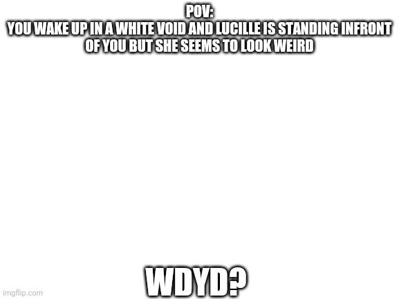 Blank White Template | POV:
YOU WAKE UP IN A WHITE VOID AND LUCILLE IS STANDING INFRONT OF YOU BUT SHE SEEMS TO LOOK WEIRD; WDYD? | image tagged in blank white template | made w/ Imgflip meme maker