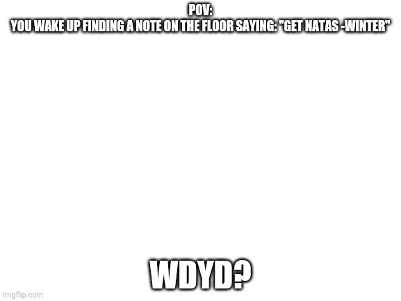 1. I just woke up and decided to do a roleplay so don't say anything 2. Grenadeforlife told me I can use his OC's | POV:
YOU WAKE UP FINDING A NOTE ON THE FLOOR SAYING: "GET NATAS -WINTER"; WDYD? | image tagged in blank white template | made w/ Imgflip meme maker