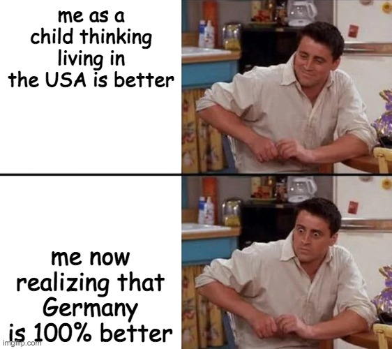 Surprised Joey | me as a child thinking living in the USA is better; me now realizing that Germany is 100% better | image tagged in surprised joey | made w/ Imgflip meme maker