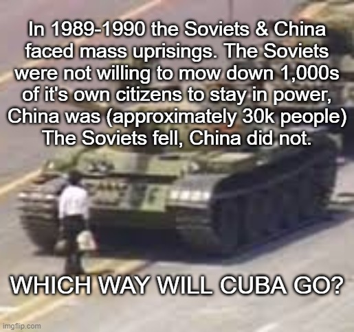 How Will Communist Cuba React? | In 1989-1990 the Soviets & China

faced mass uprisings. The Soviets

were not willing to mow down 1,000s
of it's own citizens to stay in power,
China was (approximately 30k people)
The Soviets fell, China did not. WHICH WAY WILL CUBA GO? | image tagged in tianamen square,cuba,marxism,political repression,soviet union,liberty | made w/ Imgflip meme maker