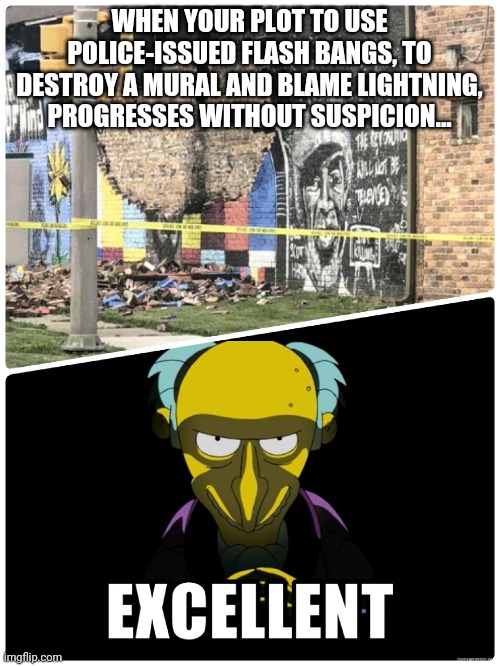 Mr Burns Plot |  WHEN YOUR PLOT TO USE POLICE-ISSUED FLASH BANGS, TO DESTROY A MURAL AND BLAME LIGHTNING, PROGRESSES WITHOUT SUSPICION... | image tagged in george floyd,lightning,excellent,mr burns | made w/ Imgflip meme maker