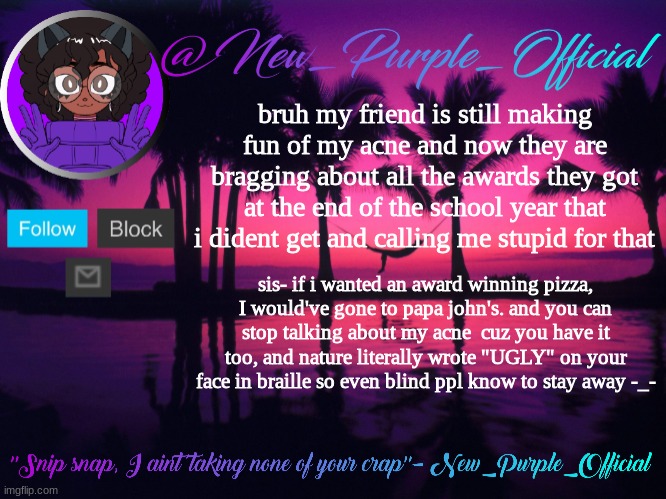 girl srsly stop

I'm not playin wit u | bruh my friend is still making fun of my acne and now they are bragging about all the awards they got at the end of the school year that i dident get and calling me stupid for that; sis- if i wanted an award winning pizza, I would've gone to papa john's. and you can stop talking about my acne  cuz you have it too, and nature literally wrote "UGLY" on your face in braille so even blind ppl know to stay away -_- | image tagged in purple's announcement temp 3 | made w/ Imgflip meme maker