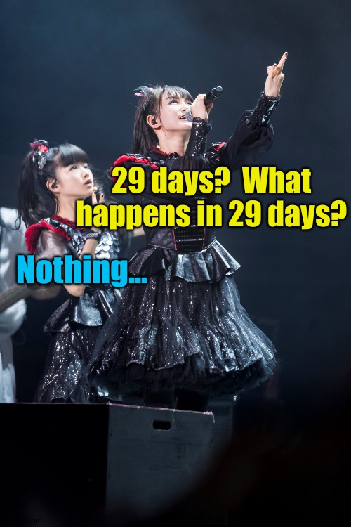 Even Babymetal knows what isn't happening. | 29 days?  What happens in 29 days? Nothing... | image tagged in x x everywhere | made w/ Imgflip meme maker