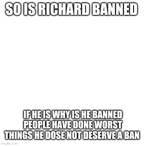 Blank Transparent Square | SO IS RICHARD BANNED; IF HE IS WHY IS HE BANNED PEOPLE HAVE DONE WORST THINGS HE DOSE NOT DESERVE A BAN | image tagged in memes,blank transparent square | made w/ Imgflip meme maker