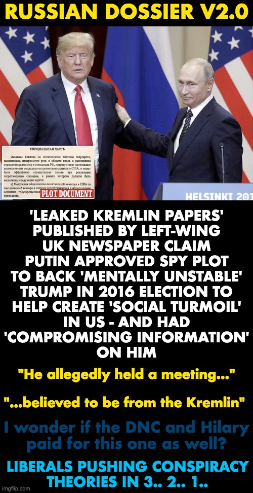 Russian Dossier v2.0 - Blue Anon's wet dream | RUSSIAN DOSSIER V2.0; 'LEAKED KREMLIN PAPERS'
PUBLISHED BY LEFT-WING
UK NEWSPAPER CLAIM
PUTIN APPROVED SPY PLOT
TO BACK 'MENTALLY UNSTABLE'
TRUMP IN 2016 ELECTION TO
HELP CREATE 'SOCIAL TURMOIL'
IN US - AND HAD
'COMPROMISING INFORMATION'
ON HIM; "He allegedly held a meeting..."
 
"...believed to be from the Kremlin"; I wonder if the DNC and Hilary
paid for this one as well? LIBERALS PUSHING CONSPIRACY THEORIES IN 3.. 2.. 1.. | image tagged in donald trump,vladimir putin,dossier | made w/ Imgflip meme maker