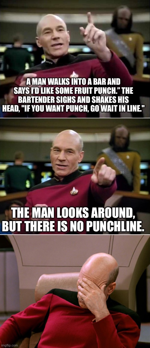 No punchline | A MAN WALKS INTO A BAR AND SAYS I’D LIKE SOME FRUIT PUNCH.” THE BARTENDER SIGHS AND SHAKES HIS HEAD, "IF YOU WANT PUNCH, GO WAIT IN LINE."; THE MAN LOOKS AROUND, BUT THERE IS NO PUNCHLINE. | image tagged in blown punchline picard | made w/ Imgflip meme maker