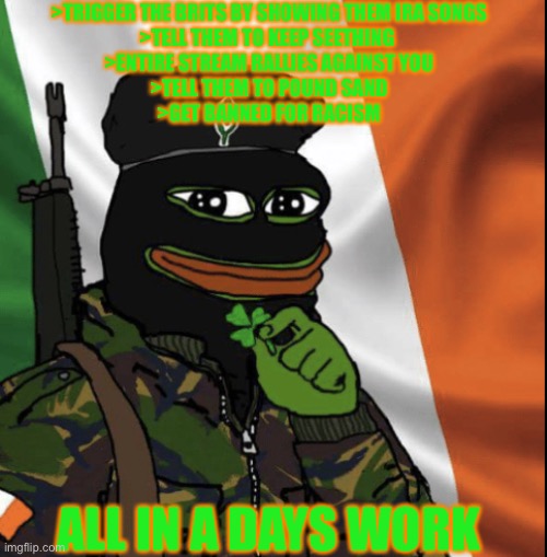 IRA Pepe |  >TRIGGER THE BRITS BY SHOWING THEM IRA SONGS
>TELL THEM TO KEEP SEETHING 
>ENTIRE STREAM RALLIES AGAINST YOU
>TELL THEM TO POUND SAND
>GET BANNED FOR RACISM; ALL IN A DAYS WORK | image tagged in ira pepe | made w/ Imgflip meme maker