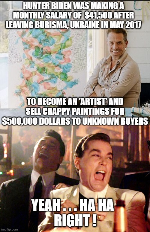 HUNTER BIDEN WAS MAKING A MONTHLY SALARY OF  $41,500 AFTER LEAVING BURISMA, UKRAINE IN MAY 2017; TO BECOME AN 'ARTIST' AND SELL CRAPPY PAINTINGS FOR $500,000 DOLLARS TO UNKNOWN BUYERS; YEAH . . . HA HA
  RIGHT ! | image tagged in good fellas hilarious,hunter biden,burisma,ukraine,joe biden,democrats | made w/ Imgflip meme maker