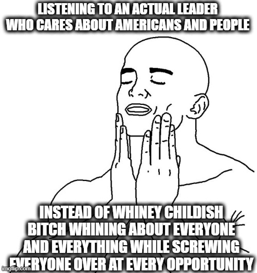 Satisfaction | LISTENING TO AN ACTUAL LEADER WHO CARES ABOUT AMERICANS AND PEOPLE INSTEAD OF WHINEY CHILDISH BITCH WHINING ABOUT EVERYONE AND EVERYTHING WH | image tagged in satisfaction | made w/ Imgflip meme maker