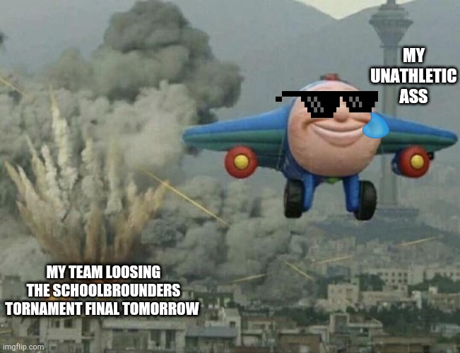 I take the blame in advance bro | MY UNATHLETIC ASS; MY TEAM LOOSING THE SCHOOLBROUNDERS TORNAMENT FINAL TOMORROW | image tagged in plane flying from explosions | made w/ Imgflip meme maker