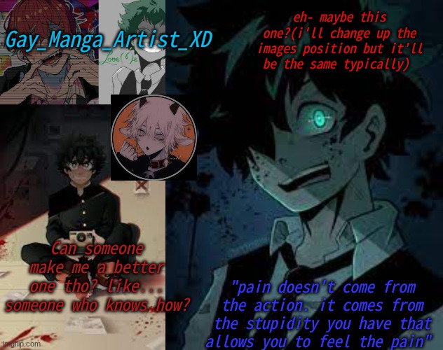 PLLLEEAASEE???? | Gay_Manga_Artist_XD; eh- maybe this one?(i'll change up the images position but it'll be the same typically); Can someone make me a better one tho? like... someone who knows how? "pain doesn't come from the action. it comes from the stupidity you have that allows you to feel the pain" | image tagged in manga_artist's temp | made w/ Imgflip meme maker