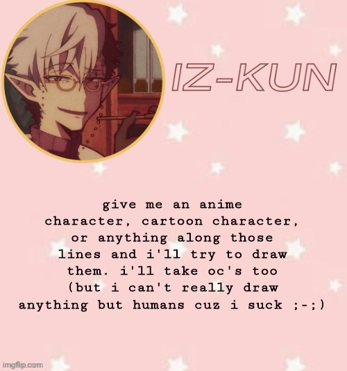 i'll take almost anything animated really | give me an anime character, cartoon character, or anything along those lines and i'll try to draw them. i'll take oc's too (but i can't really draw anything but humans cuz i suck ;-;) | image tagged in iz-kun's tsuchigomori temp thank u suga | made w/ Imgflip meme maker
