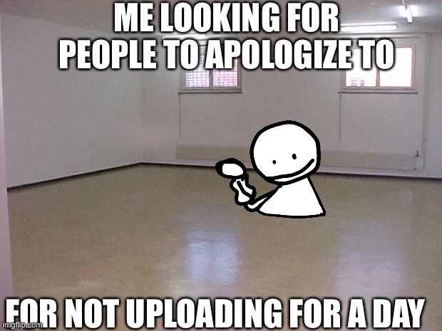 Empty Room | ME LOOKING FOR PEOPLE TO APOLOGIZE TO; FOR NOT UPLOADING FOR A DAY | image tagged in empty room | made w/ Imgflip meme maker