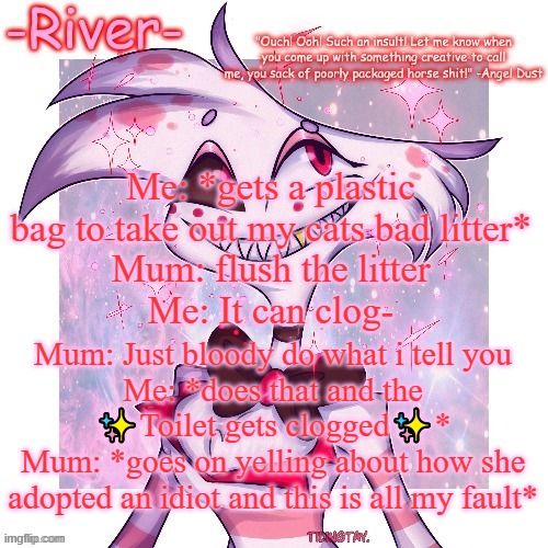 -_- | Me: *gets a plastic bag to take out my cats bad litter*
Mum: flush the litter
Me: It can clog-; Mum: Just bloody do what i tell you
Me: *does that and the ✨Toilet gets clogged✨*
Mum: *goes on yelling about how she adopted an idiot and this is all my fault* | made w/ Imgflip meme maker