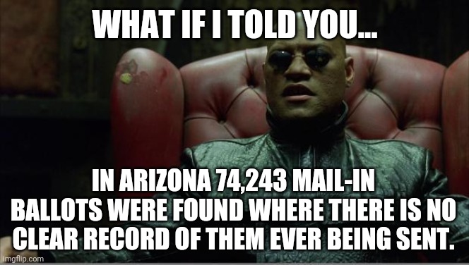The fraud is being exposed for the world to see. | WHAT IF I TOLD YOU... IN ARIZONA 74,243 MAIL-IN BALLOTS WERE FOUND WHERE THERE IS NO CLEAR RECORD OF THEM EVER BEING SENT. | image tagged in memes | made w/ Imgflip meme maker