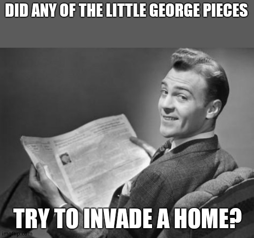 50's newspaper | DID ANY OF THE LITTLE GEORGE PIECES TRY TO INVADE A HOME? | image tagged in 50's newspaper | made w/ Imgflip meme maker