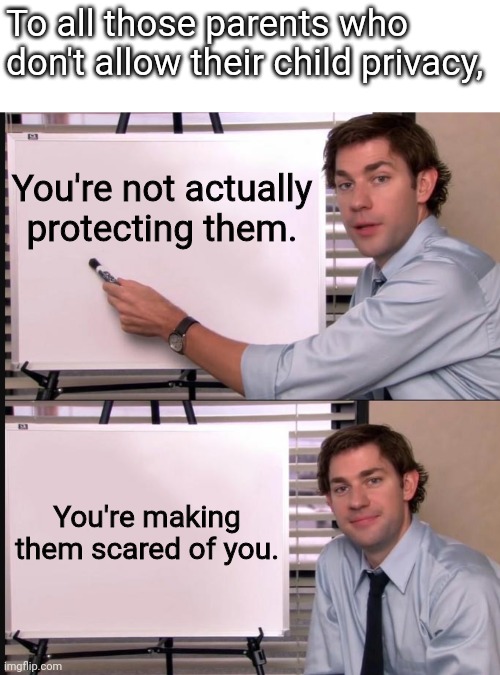 To all those parents reading this meme, don't try to object, it's true! | To all those parents who don't allow their child privacy, You're not actually protecting them. You're making them scared of you. | image tagged in jim halpert pointing to whiteboard | made w/ Imgflip meme maker