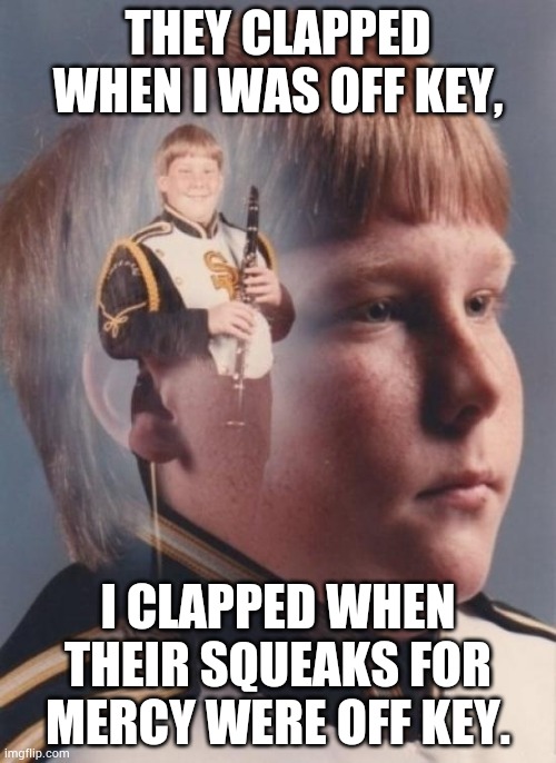 Who's off key NOW! | THEY CLAPPED WHEN I WAS OFF KEY, I CLAPPED WHEN THEIR SQUEAKS FOR MERCY WERE OFF KEY. | image tagged in memes,ptsd clarinet boy | made w/ Imgflip meme maker