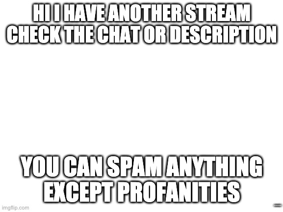 Blank White Template |  HI I HAVE ANOTHER STREAM CHECK THE CHAT OR DESCRIPTION; YOU CAN SPAM ANYTHING EXCEPT PROFANITIES; HTTPS://IMGFLIP.COM/M/SPAMMEME | image tagged in blank white template | made w/ Imgflip meme maker