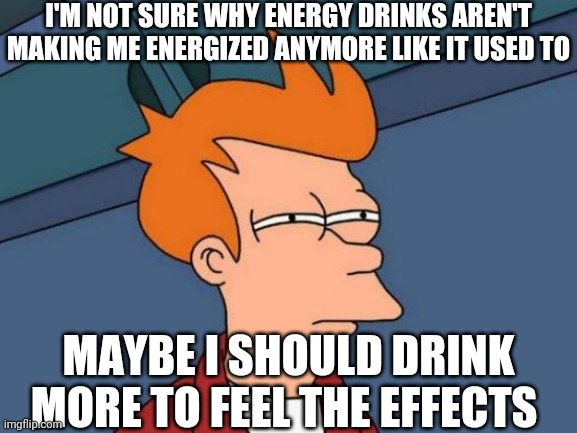Futurama Fry Meme | I'M NOT SURE WHY ENERGY DRINKS AREN'T MAKING ME ENERGIZED ANYMORE LIKE IT USED TO; MAYBE I SHOULD DRINK MORE TO FEEL THE EFFECTS | image tagged in memes,futurama fry | made w/ Imgflip meme maker