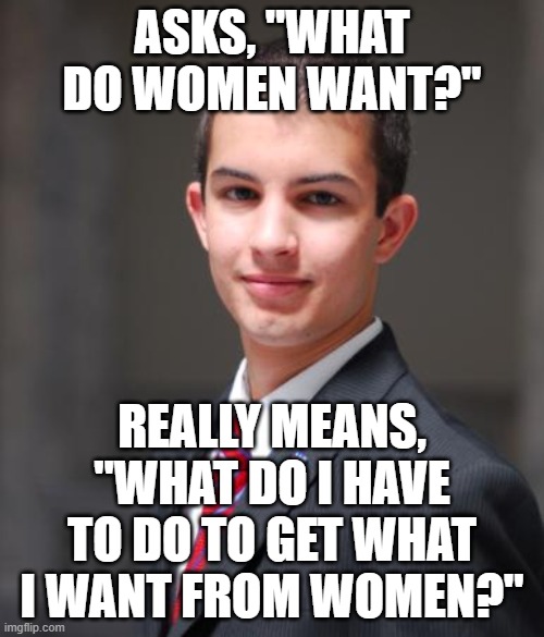 Say What You Really Mean | ASKS, "WHAT DO WOMEN WANT?"; REALLY MEANS, "WHAT DO I HAVE TO DO TO GET WHAT I WANT FROM WOMEN?" | image tagged in college conservative,what women want,what men want,want to be wanted,cheap trick,i want you to want me | made w/ Imgflip meme maker