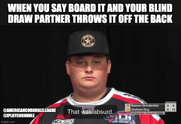 That Was Absurd  |  American Cornhole League | WHEN YOU SAY BOARD IT AND YOUR BLIND
DRAW PARTNER THROWS IT OFF THE BACK; @AMERICANCORNHOLELEAGUE
@IPLAYCORNHOLE | image tagged in that was absurd,cornhole,really,seriously face,unhappy people,wow | made w/ Imgflip meme maker