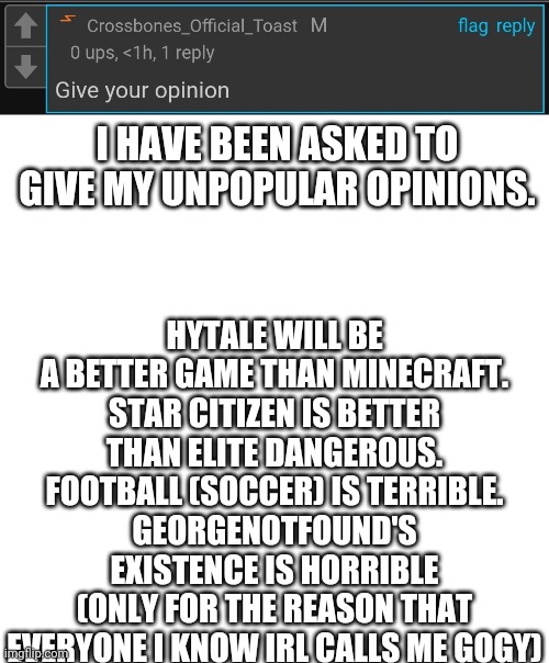 HYTALE WILL BE A BETTER GAME THAN MINECRAFT.
STAR CITIZEN IS BETTER THAN ELITE DANGEROUS.
FOOTBALL (SOCCER) IS TERRIBLE.
GEORGENOTFOUND'S EXISTENCE IS HORRIBLE (ONLY FOR THE REASON THAT EVERYONE I KNOW IRL CALLS ME GOGY); I HAVE BEEN ASKED TO GIVE MY UNPOPULAR OPINIONS. | image tagged in memes,blank transparent square | made w/ Imgflip meme maker
