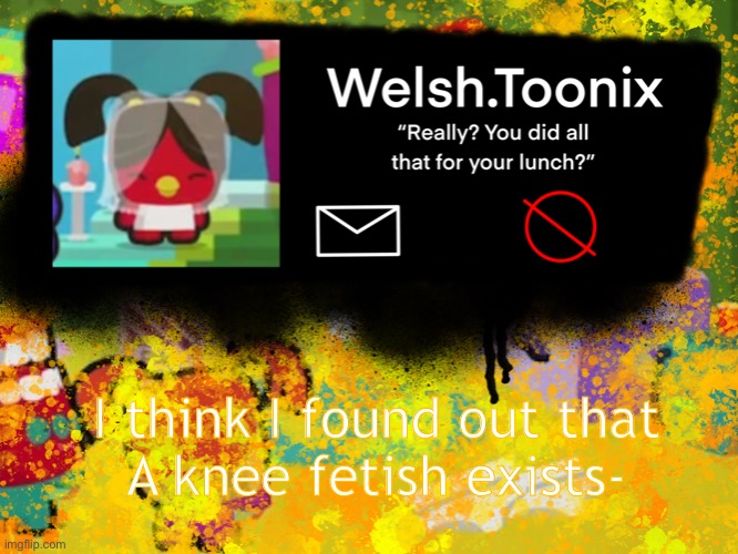 And I found out from my curiosity | I think I found out that
A knee fetish exists- | image tagged in welsh toonix template | made w/ Imgflip meme maker