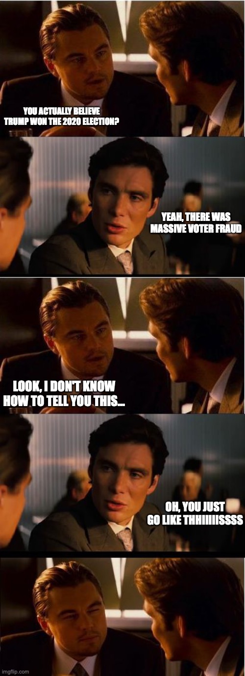 YOU ACTUALLY BELIEVE TRUMP WON THE 2020 ELECTION? YEAH, THERE WAS MASSIVE VOTER FRAUD; LOOK, I DON'T KNOW HOW TO TELL YOU THIS... OH, YOU JUST GO LIKE THHIIIIISSSS | image tagged in memes,inception | made w/ Imgflip meme maker