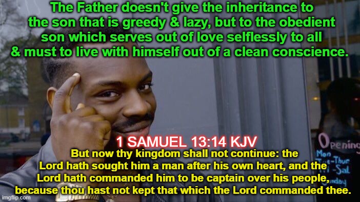 Roll Safe Think About It | The Father doesn't give the inheritance to the son that is greedy & lazy, but to the obedient son which serves out of love selflessly to all & must to live with himself out of a clean conscience. 1 SAMUEL 13:14 KJV; But now thy kingdom shall not continue: the Lord hath sought him a man after his own heart, and the Lord hath commanded him to be captain over his people, because thou hast not kept that which the Lord commanded thee. | image tagged in memes,roll safe think about it,end times,church,jesus,scripture | made w/ Imgflip meme maker