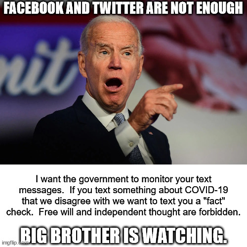 Fake President Biden is turning into Josef Stalin. | FACEBOOK AND TWITTER ARE NOT ENOUGH; I want the government to monitor your text messages.  If you text something about COVID-19 that we disagree with we want to text you a "fact" check.  Free will and independent thought are forbidden. BIG BROTHER IS WATCHING. | image tagged in big brother,biden,text messages,tyranny | made w/ Imgflip meme maker