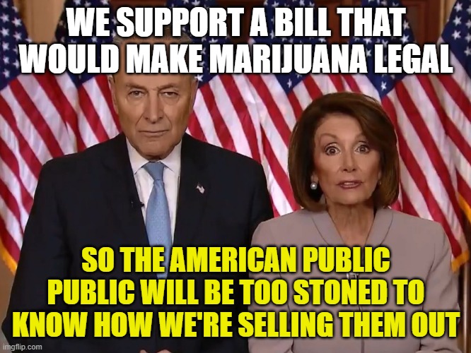 Selling Out America ... One Blunt At A Time. | WE SUPPORT A BILL THAT WOULD MAKE MARIJUANA LEGAL; SO THE AMERICAN PUBLIC PUBLIC WILL BE TOO STONED TO KNOW HOW WE'RE SELLING THEM OUT | image tagged in marijuana,chuck schumer,nancy pelosi,selling out america,democrats,liberals stoned off their ass | made w/ Imgflip meme maker