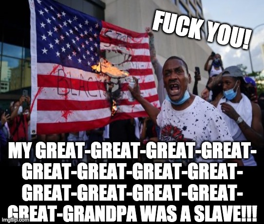 FUCK YOU! MY GREAT-GREAT-GREAT-GREAT-
GREAT-GREAT-GREAT-GREAT-
GREAT-GREAT-GREAT-GREAT-
GREAT-GRANDPA WAS A SLAVE!!! | made w/ Imgflip meme maker