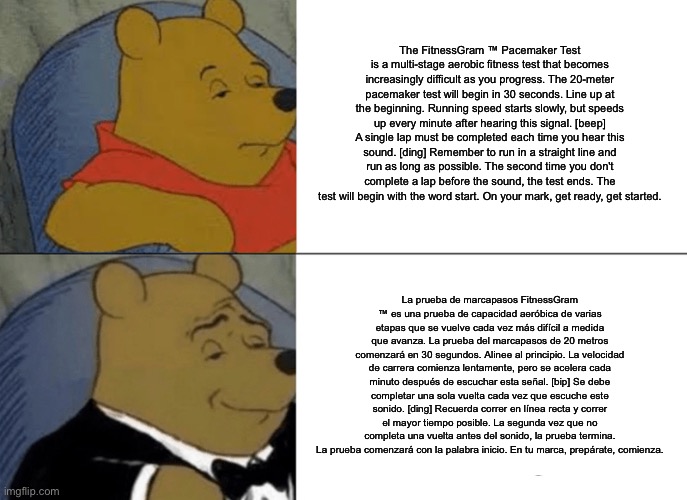 Tuxedo Winnie The Pooh | The FitnessGram ™ Pacemaker Test is a multi-stage aerobic fitness test that becomes increasingly difficult as you progress. The 20-meter pacemaker test will begin in 30 seconds. Line up at the beginning. Running speed starts slowly, but speeds up every minute after hearing this signal. [beep] A single lap must be completed each time you hear this sound. [ding] Remember to run in a straight line and run as long as possible. The second time you don't complete a lap before the sound, the test ends. The test will begin with the word start. On your mark, get ready, get started. La prueba de marcapasos FitnessGram ™ es una prueba de capacidad aeróbica de varias etapas que se vuelve cada vez más difícil a medida que avanza. La prueba del marcapasos de 20 metros comenzará en 30 segundos. Alinee al principio. La velocidad de carrera comienza lentamente, pero se acelera cada minuto después de escuchar esta señal. [bip] Se debe completar una sola vuelta cada vez que escuche este sonido. [ding] Recuerda correr en línea recta y correr el mayor tiempo posible. La segunda vez que no completa una vuelta antes del sonido, la prueba termina. La prueba comenzará con la palabra inicio. En tu marca, prepárate, comienza. | image tagged in memes,tuxedo winnie the pooh,funny | made w/ Imgflip meme maker