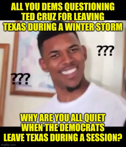 Hypocrites |  ALL YOU DEMS QUESTIONING TED CRUZ FOR LEAVING TEXAS DURING A WINTER STORM; WHY ARE YOU ALL QUIET WHEN THE DEMOCRATS LEAVE TEXAS DURING A SESSION? | image tagged in ted cruz,democrats,hypocrisy | made w/ Imgflip meme maker