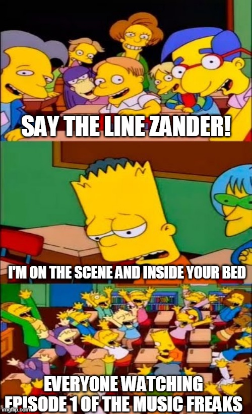 say the line bart! simpsons | SAY THE LINE ZANDER! I'M ON THE SCENE AND INSIDE YOUR BED; EVERYONE WATCHING EPISODE 1 OF THE MUSIC FREAKS | image tagged in say the line bart simpsons | made w/ Imgflip meme maker