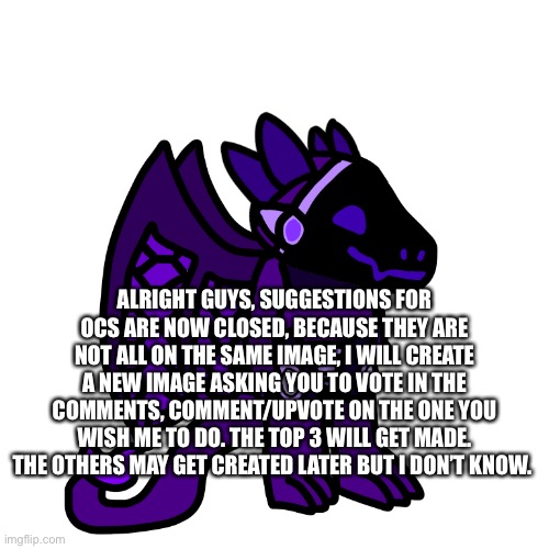 ALRIGHT GUYS, SUGGESTIONS FOR OCS ARE NOW CLOSED, BECAUSE THEY ARE NOT ALL ON THE SAME IMAGE, I WILL CREATE A NEW IMAGE ASKING YOU TO VOTE IN THE COMMENTS, COMMENT/UPVOTE ON THE ONE YOU WISH ME TO DO. THE TOP 3 WILL GET MADE. THE OTHERS MAY GET CREATED LATER BUT I DON’T KNOW. | made w/ Imgflip meme maker