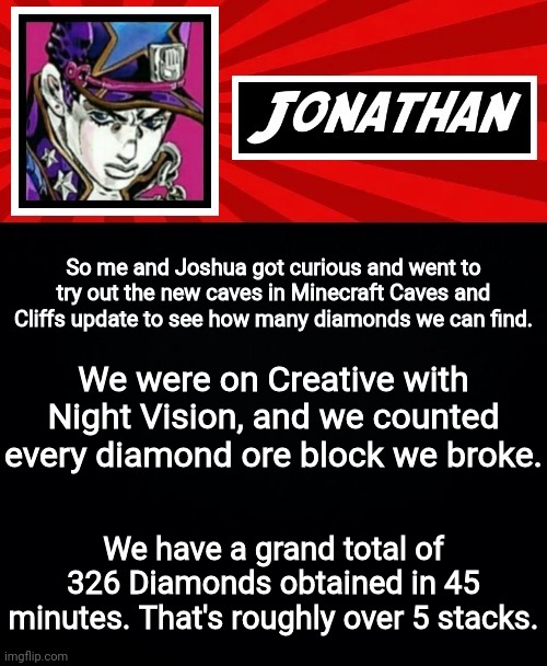 So me and Joshua got curious and went to try out the new caves in Minecraft Caves and Cliffs update to see how many diamonds we can find. We were on Creative with Night Vision, and we counted every diamond ore block we broke. We have a grand total of 326 Diamonds obtained in 45 minutes. That's roughly over 5 stacks. | image tagged in jonathan in a stone ocean | made w/ Imgflip meme maker