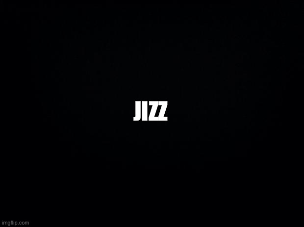 Black background | JIZZ | image tagged in black background | made w/ Imgflip meme maker