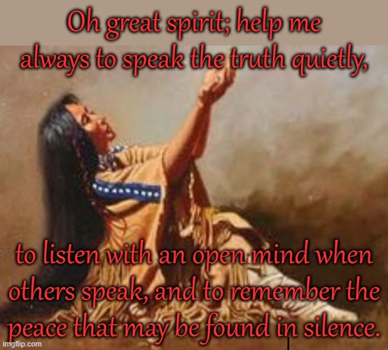 A Cherokee prayer. | Oh great spirit; help me always to speak the truth quietly, to listen with an open mind when
others speak, and to remember the
peace that may be found in silence. | image tagged in praying native woman,quiet,contemplating,listening | made w/ Imgflip meme maker