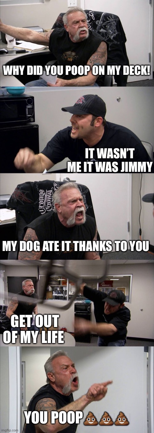 PooP fight | WHY DID YOU POOP ON MY DECK! IT WASN’T ME IT WAS JIMMY; MY DOG ATE IT THANKS TO YOU; GET OUT OF MY LIFE; YOU POOP💩💩💩 | image tagged in memes,american chopper argument | made w/ Imgflip meme maker