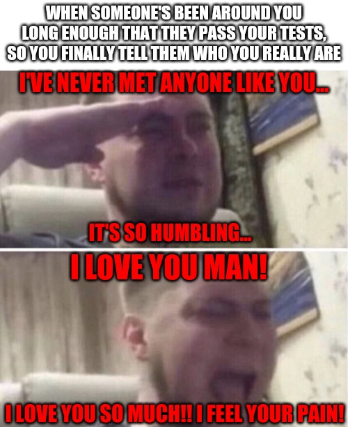 WHEN SOMEONE'S BEEN AROUND YOU LONG ENOUGH THAT THEY PASS YOUR TESTS, SO YOU FINALLY TELL THEM WHO YOU REALLY ARE; I'VE NEVER MET ANYONE LIKE YOU... IT'S SO HUMBLING... I LOVE YOU MAN! I LOVE YOU SO MUCH!! I FEEL YOUR PAIN! | image tagged in transparent,ozon salute | made w/ Imgflip meme maker