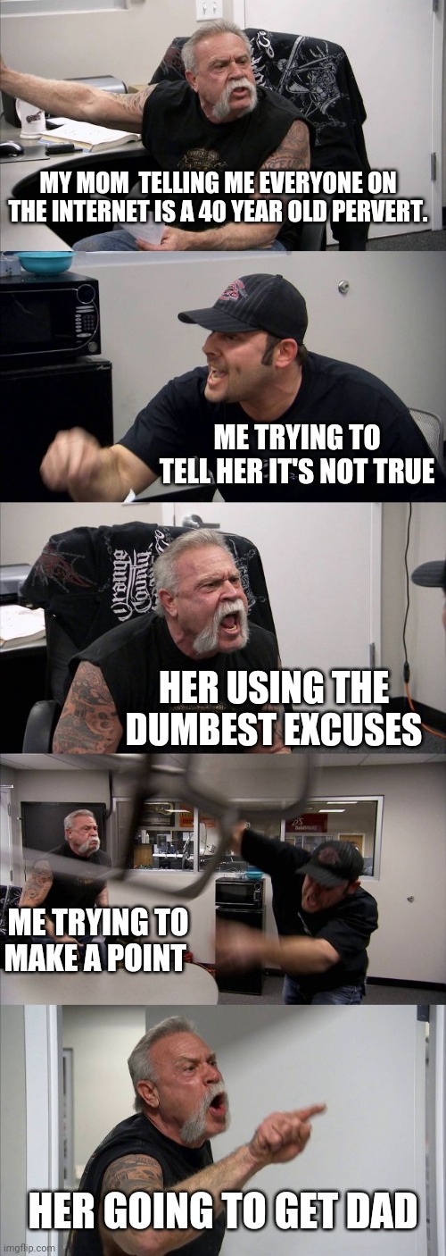 Fight | MY MOM  TELLING ME EVERYONE ON THE INTERNET IS A 40 YEAR OLD PERVERT. ME TRYING TO TELL HER IT'S NOT TRUE; HER USING THE DUMBEST EXCUSES; ME TRYING TO MAKE A POINT; HER GOING TO GET DAD | image tagged in memes,american chopper argument | made w/ Imgflip meme maker