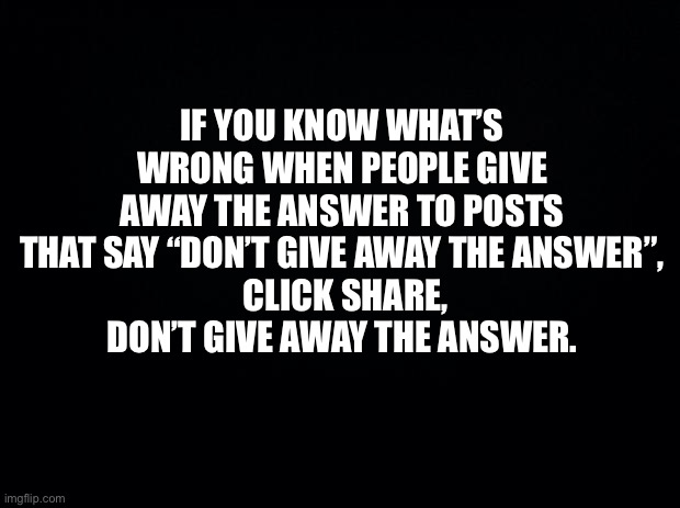 Give It Away Now | IF YOU KNOW WHAT’S WRONG WHEN PEOPLE GIVE AWAY THE ANSWER TO POSTS THAT SAY “DON’T GIVE AWAY THE ANSWER”,
 CLICK SHARE,
DON’T GIVE AWAY THE ANSWER. | image tagged in black background,don't give away the answer,funny memes,what's wrong with people,powers of observation | made w/ Imgflip meme maker