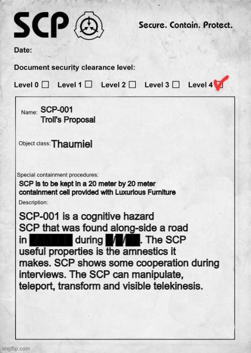 Troll's Proposal | SCP-001 Troll's Proposal; Thaumiel; SCP is to be kept in a 20 meter by 20 meter containment cell provided with Luxurious Furniture; SCP-001 is a cognitive hazard SCP that was found along-side a road in ██████ during █/█/██. The SCP useful properties is the amnestics it makes. SCP shows some cooperation during interviews. The SCP can manipulate, teleport, transform and visible telekinesis. | image tagged in scp document | made w/ Imgflip meme maker