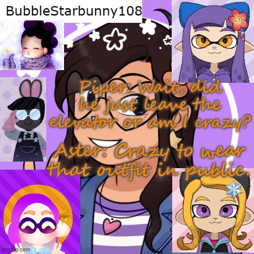 Bubble's template 5.0 | Piper: Wait, did he just leave the elevator or am I crazy? Aster: Crazy to wear that outfit in public. | image tagged in bubble's template 5 0 | made w/ Imgflip meme maker