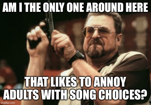 lol | AM I THE ONLY ONE AROUND HERE; THAT LIKES TO ANNOY ADULTS WITH SONG CHOICES? | image tagged in memes,am i the only one around here | made w/ Imgflip meme maker
