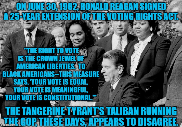 The Republican Party has left Ronald Reagan. | ON JUNE 30, 1982, RONALD REAGAN SIGNED A 25-YEAR EXTENSION OF THE VOTING RIGHTS ACT. ''THE RIGHT TO VOTE IS THE CROWN JEWEL OF AMERICAN LIBERTIES.  TO BLACK AMERICANS--THIS MEASURE SAYS, 'YOUR VOTE IS EQUAL, YOUR VOTE IS MEANINGFUL, YOUR VOTE IS CONSTITUTIONAL.'"; THE TANGERINE TYRANT'S TALIBAN RUNNING THE GOP, THESE DAYS, APPEARS TO DISAGREE. | image tagged in politics | made w/ Imgflip meme maker